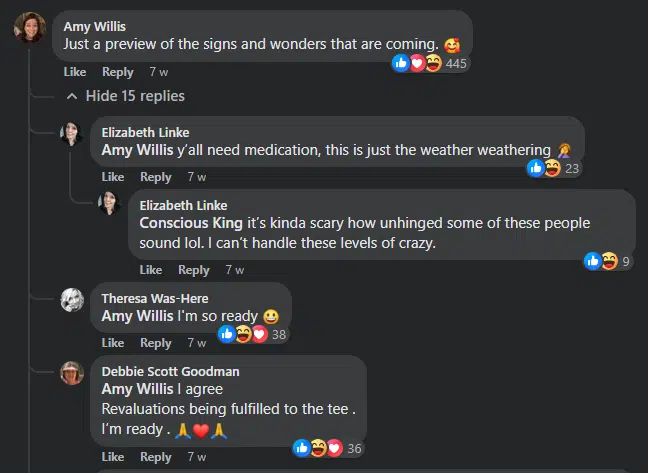 A Facebook comment from Amy Willis: Just a preview of the signs and wonders that are coming. With a reply from Amy Willis: I'm so ready. Smile emoji. And Debbie Scott Goodman replied: I agree. Revelations being fulfilled to the tee. I'm ready. Pray emoji. Heart emoji. Pray emoji. And a reply from Elizabeth Linke: Y'all need medication, this is just the weather weathering. It's kinda scary how unhinged some of these people sound lol. I can't handle these levels of crazy. 