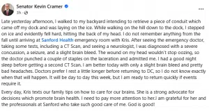 Senator Kevin Cramer sdpSonetorm68h110u9511ma h 76446uc870h94a1fg85f 3 1tg2ltm07gtiia · Late yesterday afternoon, I walked to my backyard intending to retrieve a piece of conduit which came off my dock and was laying on the ice. While walking on the hill down to the dock, I stepped on ice and evidently fell hard, hitting the back of my head. I do not remember anything from the fall until arriving at Sanford Health emergency room with Kris. After seeing the emergency doctor, taking some tests, including a CT Scan, and seeing a neurologist, I was diagnosed with a severe concussion, a seizure, and a slight brain bleed. The wound on my head wouldn’t stop oozing, so the doctor punched a couple of staples on the laceration and admitted me. I had a good night sleep before getting a second CT Scan. I am better today with only a slight brain bleed and pretty bad headaches. Doctors prefer I rest a little longer before returning to DC, so I do not know exactly when that will happen. It will be day to day this week, but I am ready to return quickly if events require it. Every day, Kris texts our family tips on how to care for our brains. She is a strong advocate for decisions which promote brain health. I need to pay more attention to her.I am grateful for her and the professionals at Sanford who take such good care of me. God is good!