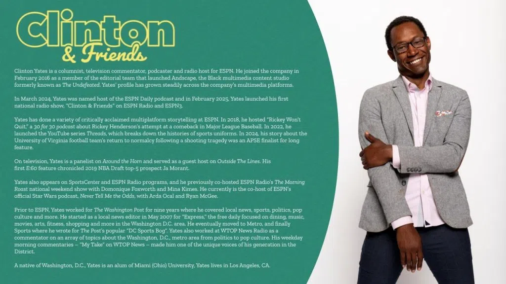 Clinton Yates hosts Clinton & Friends. Yates, alongside a rotating group of regular guests, will provide unique insights and perspectives on the top stories of the day, blending breaking news, and audience interaction. Yates brings an established radio presence from his days on ESPN LA 710, the ESPN Radio Network as well as a variety of other ESPN projects.